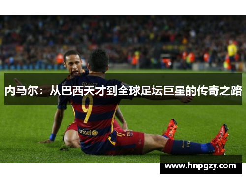 内马尔:从巴西天才到全球足坛巨星的传奇之路 内马尔:从巴西天才到全球足坛巨星的传奇之路